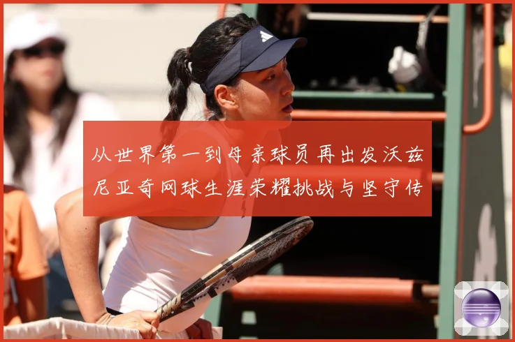 从世界第一到母亲球员再出发沃兹尼亚奇网球生涯荣耀挑战与坚守传奇之路解析