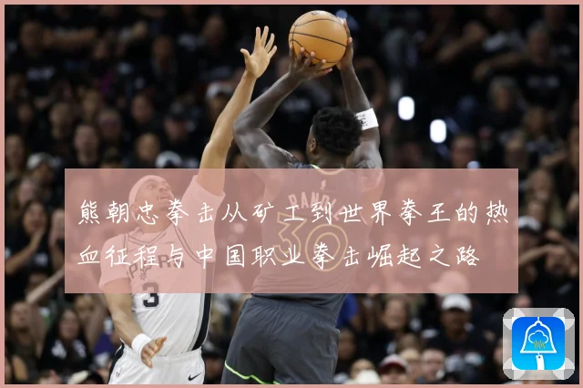 熊朝忠拳击从矿工到世界拳王的热血征程与中国职业拳击崛起之路