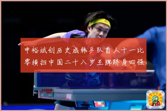 申裕斌创历史成韩乒队首人十一比零横扫中国二十八岁王牌跻身四强赛场解读