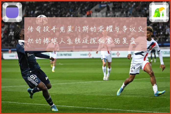 传奇投手克莱门斯的荣耀与争议交织的棒球人生轨迹探秘赛场复盘