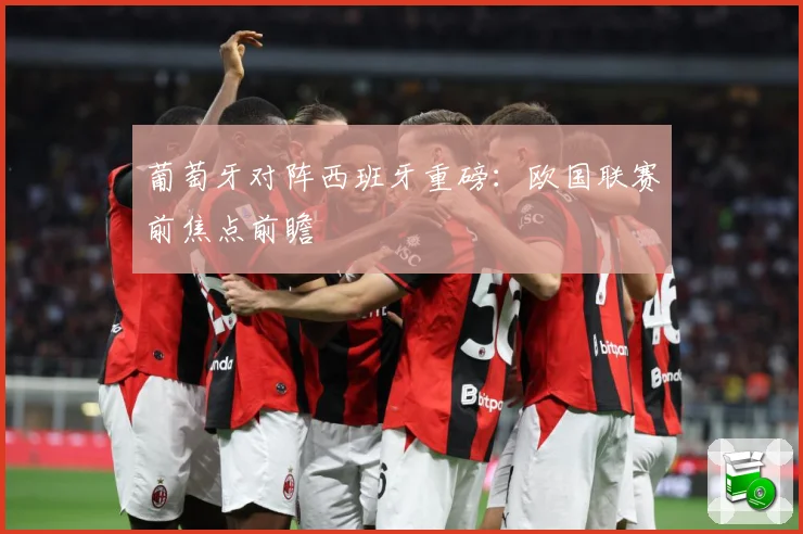 葡萄牙对阵西班牙重磅：欧国联赛前焦点前瞻