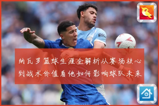 纳瓦罗篮球生涯全解析从赛场核心到战术价值看他如何影响球队未来发展