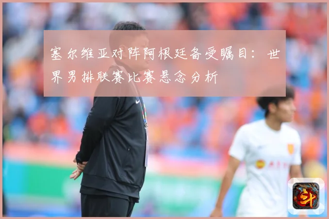 塞尔维亚对阵阿根廷备受瞩目：世界男排联赛比赛悬念分析