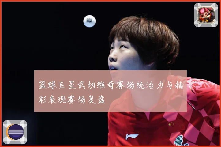 篮球巨星武切维奇赛场统治力与精彩表现赛场复盘