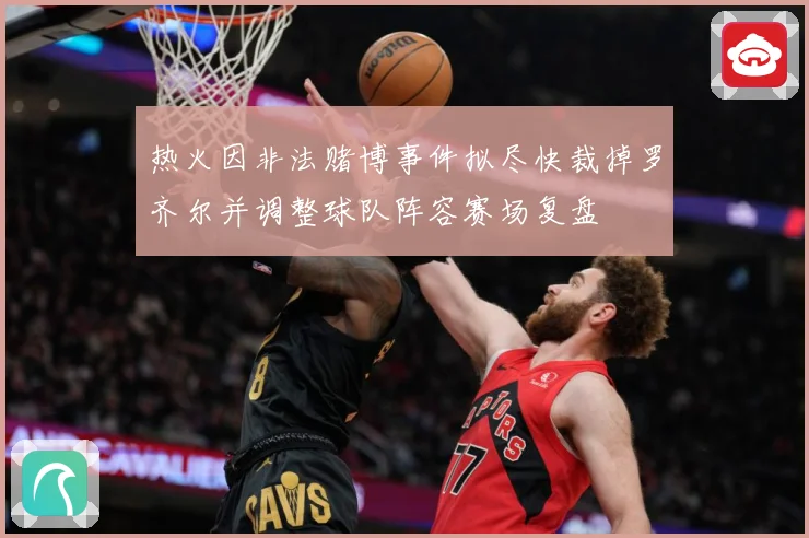 热火因非法赌博事件拟尽快裁掉罗齐尔并调整球队阵容赛场复盘