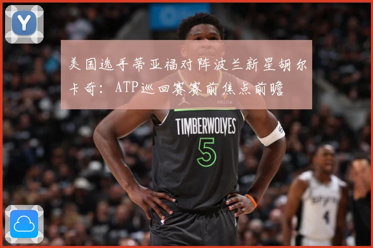 美国选手蒂亚福对阵波兰新星胡尔卡奇：ATP巡回赛赛前焦点前瞻