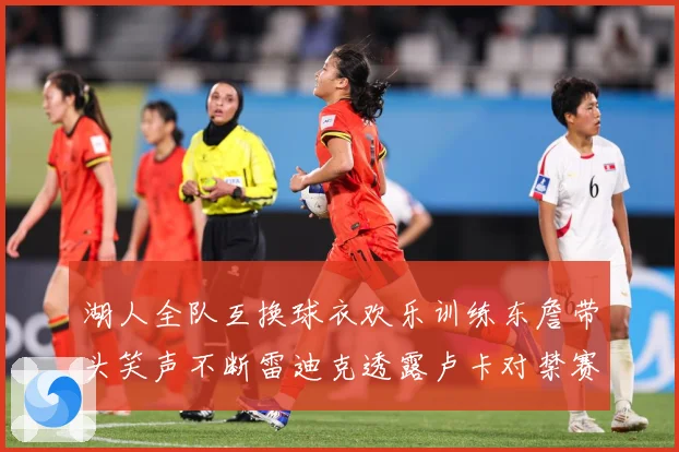 湖人全队互换球衣欢乐训练东詹带头笑声不断雷迪克透露卢卡对禁赛赛场复盘