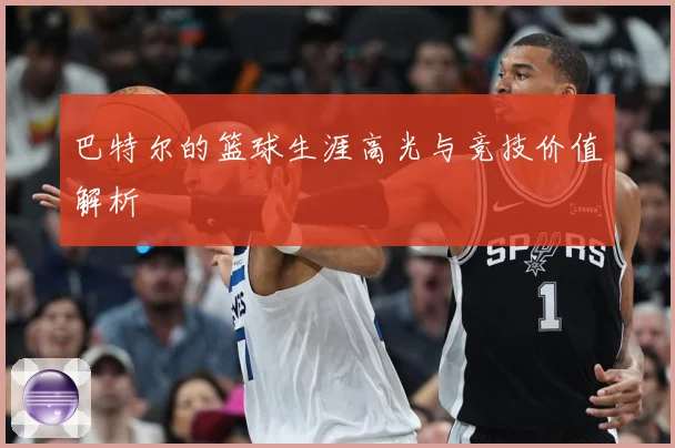 巴特尔的篮球生涯高光与竞技价值解析