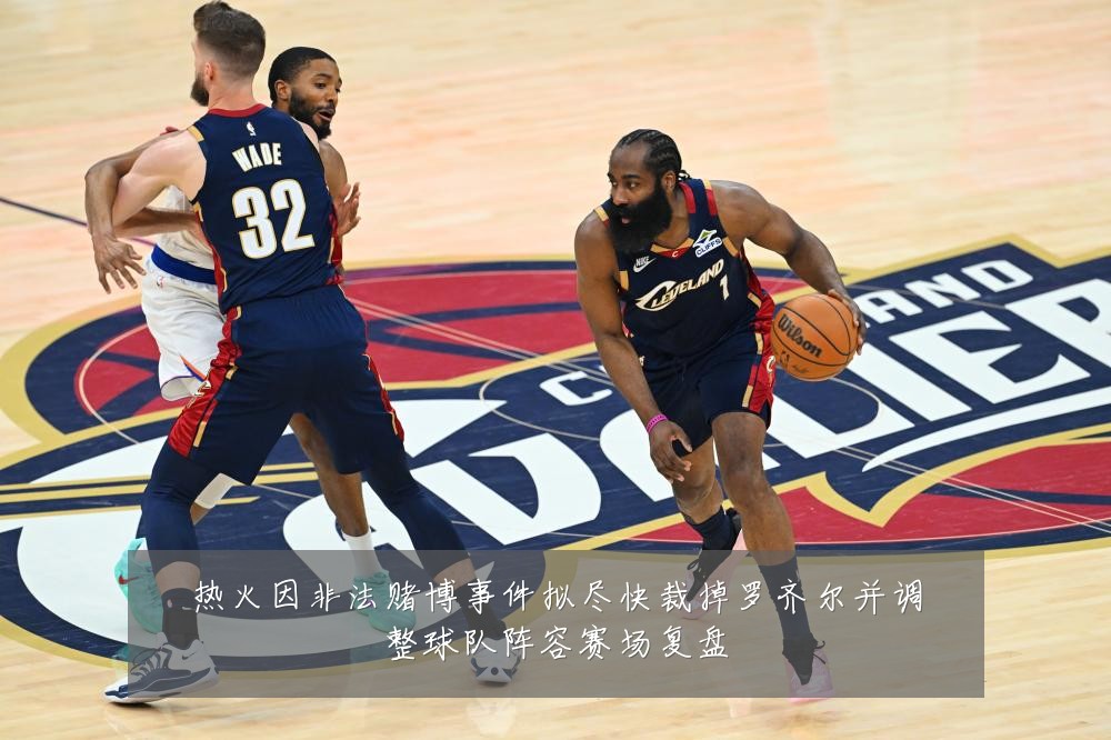 热火因非法赌博事件拟尽快裁掉罗齐尔并调整球队阵容赛场复盘