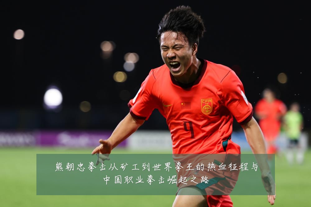 熊朝忠拳击从矿工到世界拳王的热血征程与中国职业拳击崛起之路